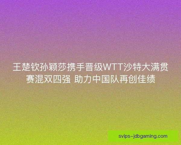 王楚钦孙颖莎携手晋级WTT沙特大满贯赛混双四强 助力中国队再创佳绩