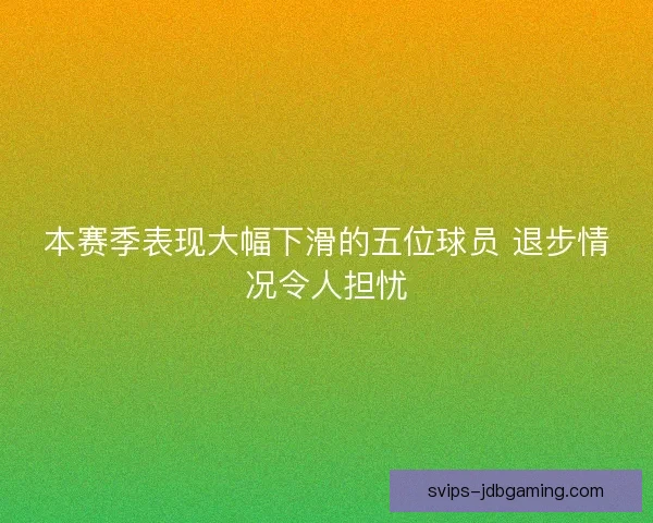 本赛季表现大幅下滑的五位球员 退步情况令人担忧 本赛季表现大幅下滑的五位球员 退步情况令人担忧
