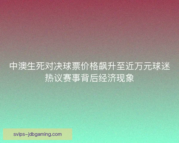 中澳生死对决球票价格飙升至近万元球迷热议赛事背后经济现象