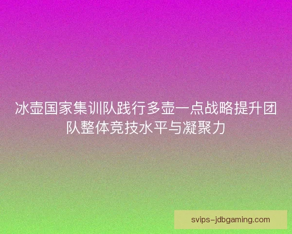 冰壶国家集训队践行多壶一点战略提升团队整体竞技水平与凝聚力 冰壶国家集训队践行多壶一点战略提升团队整体竞技水平与凝聚力