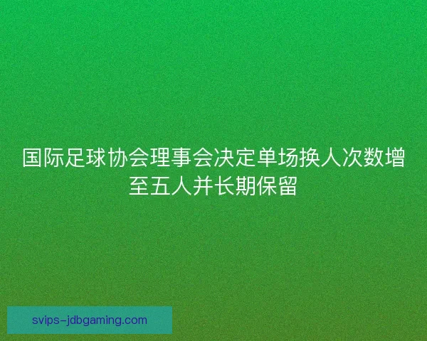 国际足球协会理事会决定单场换人次数增至五人并长期保留 国际足球协会理事会决定单场换人次数增至五人并长期保留