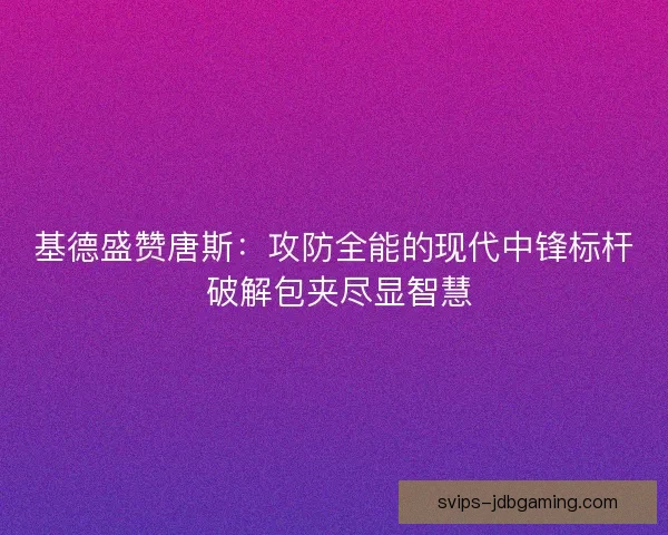 基德盛赞唐斯：攻防全能的现代中锋标杆 破解包夹尽显智慧