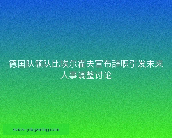 德国队领队比埃尔霍夫宣布辞职引发未来人事调整讨论