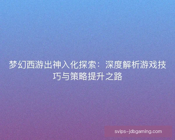 梦幻西游出神入化探索：深度解析游戏技巧与策略提升之路