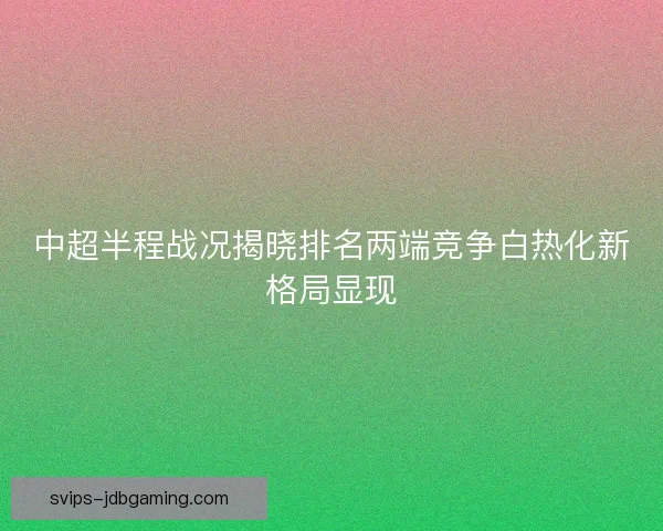 中超半程战况揭晓排名两端竞争白热化新格局显现