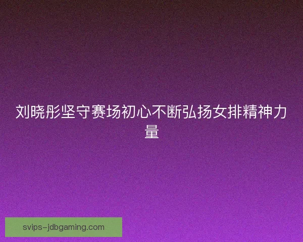 刘晓彤坚守赛场初心不断弘扬女排精神力量
