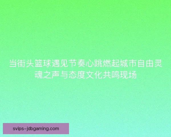 当街头篮球遇见节奏心跳燃起城市自由灵魂之声与态度文化共鸣现场