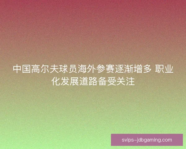 中国高尔夫球员海外参赛逐渐增多 职业化发展道路备受关注